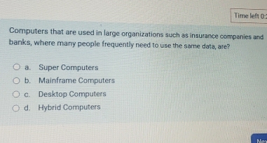 Time left (0
Computers that are used in large organizations such as insurance companies and
banks, where many people frequently need to use the same data, are?
a. Super Computers
b. Mainframe Computers
c. Desktop Computers
d. Hybrid Computers