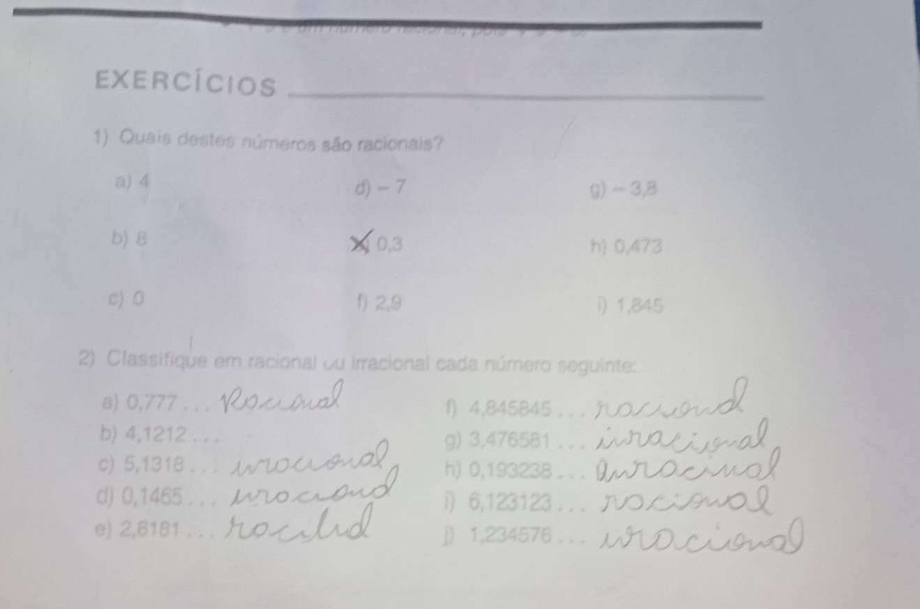 EXERCíCIOS_ 
1) Quais destes números são racionais? 
a) 4 d) - 7 g) ~ 3,8
b) 8 0,3 h) 0,473
c) 0 f) 2,9 i) 1,845
2) Classifique em racional ou irracional cada número seguinte: 
a) 0,777. . . 1) 4,845845. . . 
b) 4,1212. . . g) 3,476581. . . 
c) 5,1318. . . h) 0,193238. . . 
d) 0,1465. . . i) 6,123123. . . 
e) 2,6181. . . j) 1,234576. . .