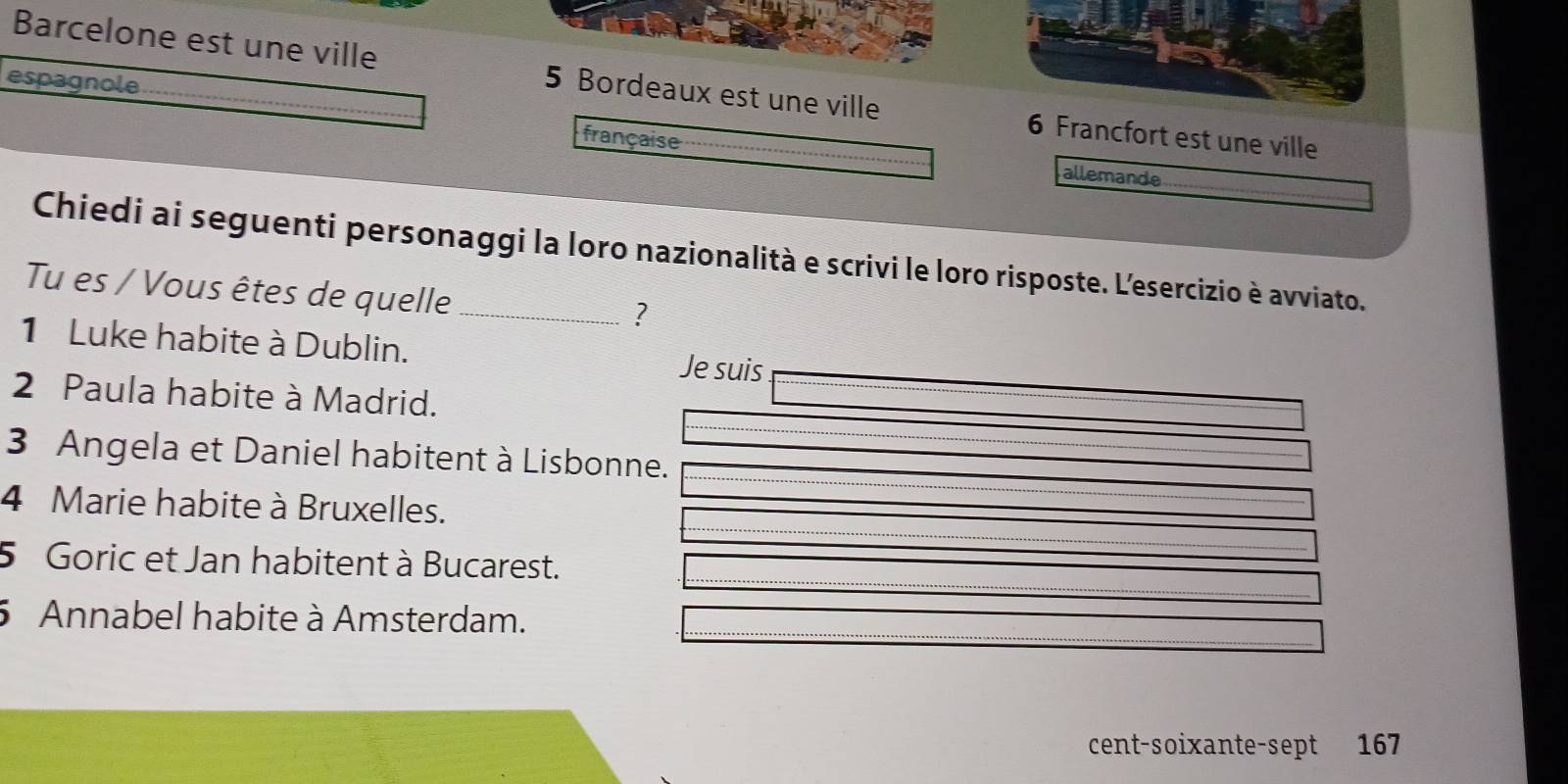 espagnole 
Barcelone est une ville 5 Bordeaux est une ville 6 Francfort est une ville 
française allemande 
Chiedi ai seguenti personaggi la loro nazionalità e scrivi le loro risposte. L'esercizio è avviato. 
Tu es / Vous êtes de quelle_ 
? 
1 Luke habite à Dublin. Je suis 
2 Paula habite à Madrid. 
3 Angela et Daniel habitent à Lisbonne. 
4 Marie habite à Bruxelles. 
5 Goric et Jan habitent à Bucarest. 
5 Annabel habite à Amsterdam. 
cent-soixante-sept 167