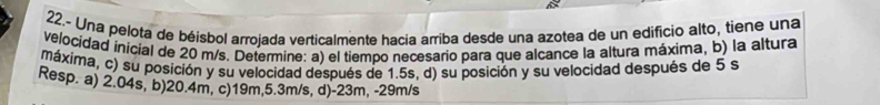 22.- Una pelota de béisbol arrojada verticalmente hacia arriba desde una azotea de un edificio alto, tiene una
velocidad inicial de 20 m/s. Determine: a) el tiempo necesario para que alcance la altura máxima, b) la altura
máxima, c) su posición y su velocidad después de 1.5s, d) su posición y su velocidad después de 5 s
Resp. a) 2.04s, b) 20.4m, c) 19m, 5.3m/s, d) -23m, -29m/s