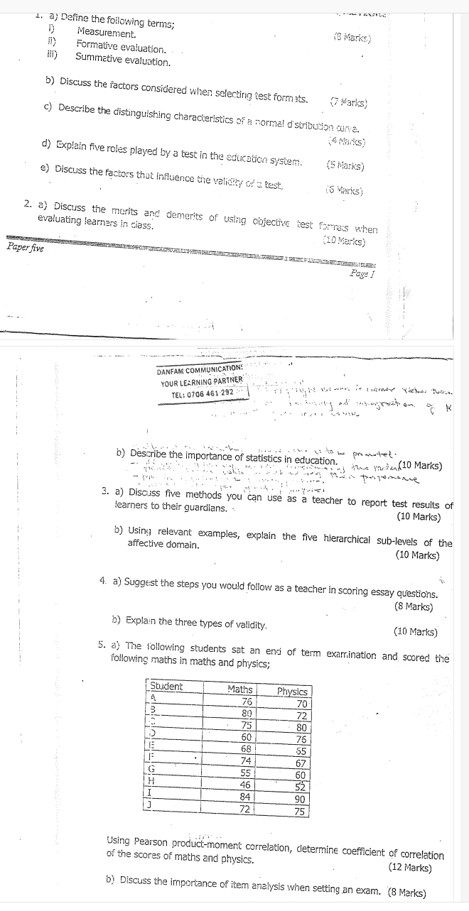 If a) Define the following terms; (B Marks) 
1) Measurement. 
I1) Formative evaluation. 
iii) Summative evaluation. 
b) Discuss the factors considered when selecting test formats. (7 Marks) 
c) Describe the distinguishing characteristics of a normal d'stribution curve. 
(4 Marks) 
d) Explain five roles played by a test in the education system. (5 Marks) 
e) Discuss the factors that influence the validity of a test. (6 Marks) 
2. a) Discuss the morits and demerits of using objective test forrats when 
evaluating learners in class. (10 Marks) 
Paper five 
Page 1 
DANFAM COMMUNICATIONS 
YOUR LEARNING PARTNER 
TEL: 0706 461-292 · 
ut on frac 6° X 
b) Describe the importance of statistics in education. 
Voa Yar ia (10 Marks) 
3. a) Discuss five methods you can use as a teacher to report test results of 
learners to their guardians. (10 Marks) 
b) Using relevant examples, explain the five hierarchical sub-levels of the 
affective domain. (10 Marks) 
4. a) Suggest the steps you would follow as a teacher in scoring essay questions. 
(8 Marks) 
b) Explain the three types of validity. (10 Marks) 
5. a) The following students sat an end of term examination and scored the 
following maths in maths and physics; 
Using Pearson product-moment correlation, cletermine coefficient of correlation 
of the scores of maths and physics. (12 Marks) 
b) Discuss the importance of item analysis when setting an exam. (8 Marks)