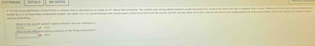 1/2 Points DETAILS MY NOTES 
A 70 -ky circus performer is fired from a cannon that is slevated at as angle of 44° above She N0120Mal. The carmon uses strong eontic bands ts propel the parformer, much in the same say that a singchot fre a stone. Seiting op to the dunt msis streuting ono 
hands by 3.1 m from their unstrained longth. He takes 4 6 s to travel beteen the launch polnt (where he is free fom the bands) and the net ita which he in shot. Anme the lach and leiding points are at the sae hoyfe and io not reght th cho i hg 
sluring stretching. 
What is the launch speed? (Ignore friction and air resistance.) m/s
12 4
What is tke adtetive spring constant of the fiing mechanisr?
