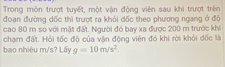 Trong môn trượt tuyết, một vận động viên sau khi trượt trên 
đoạn đường dốc thì trượt ra khỏi dốc theo phương ngang ở độ 
cao 80 m so với mặt đất. Người đó bay xa được 200 m trước khi 
chạm đất. Hỏi tốc độ của vận động viên đó khi rời khỏi dốc là 
bao nhiêu m/s? Lấy g=10m/s^2.