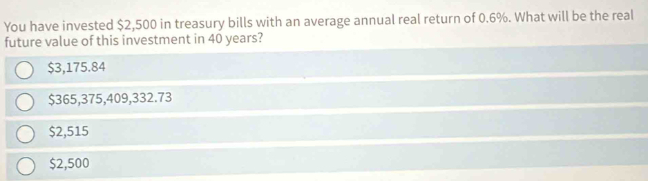 You have invested $2,500 in treasury bills with an average annual real return of 0.6%. What will be the real
future value of this investment in 40 years?
$3,175.84
$365,375,409,332.73
$2,515
$2,500