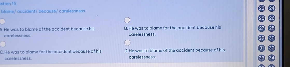 stion 15.
23 24
blame/ accident/ because/ carelessness.
25 26
A.He was to blame of the accident because his B.He was to blame for the accident because his 27 28
carelessness. carelessness.
29 30
C.He was to blame for the accident because of his D.He was to blame of the accident because of his
31 32
carelessness. carelessness. 33 34