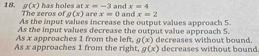 g(x) has holes at x=-3 and x=4
The zeros of g(x) are x=0 and x=2
As the input values increase the output values approach 5.
As the input values decrease the output value approach 5.
As x approaches 1 from the left, g(x) decreases without bound.
As x approaches 1 from the right, g(x) decreases without bound.