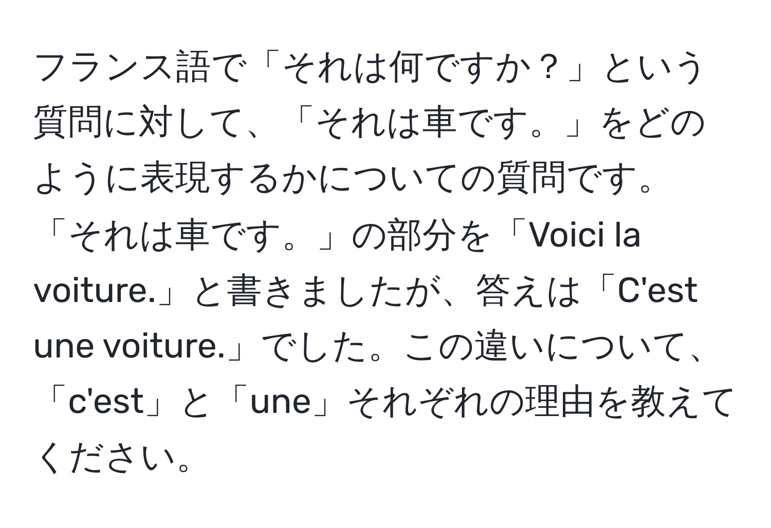 フランス語で「それは何ですか？」という質問に対して、「それは車です。」をどのように表現するかについての質問です。「それは車です。」の部分を「Voici la voiture.」と書きましたが、答えは「C'est une voiture.」でした。この違いについて、「c'est」と「une」それぞれの理由を教えてください。