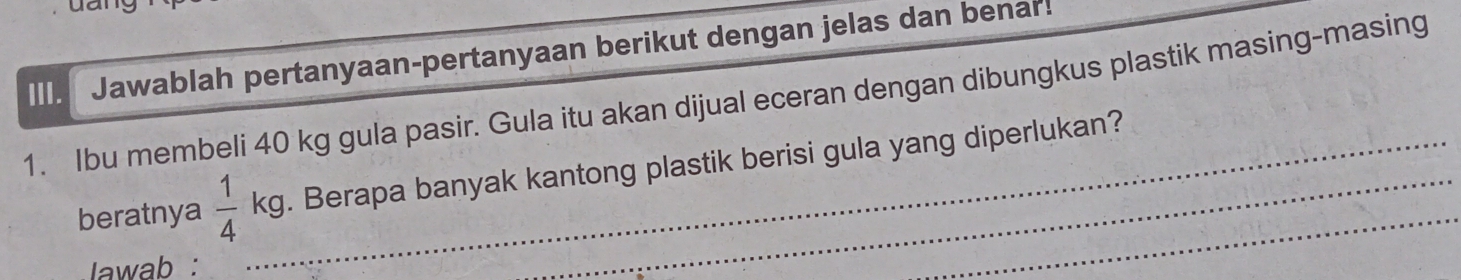 Jawablah pertanyaan-pertanyaan berikut dengan jelas dan benar! 
1. Ibu membeli 40 kg gula pasir. Gula itu akan dijual eceran dengan dibungkus plastik masing-masing 
beratnya  1/4  _  kg. Berapa banyak kantong plastik berisi gula yang diperlukan? 
^^circ  
Iawab :