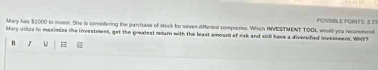 POSSIBLE POINTS: 3.23 
Mary has $1000 to invest. She is considering the purchase of stock for seven different companies. Which INVESTMENT TOOL would you recommend 
Mary ublize to maximize the investment, get the greatest return with the least amount of risk and still have a diversified investment. WHY? 
B U =