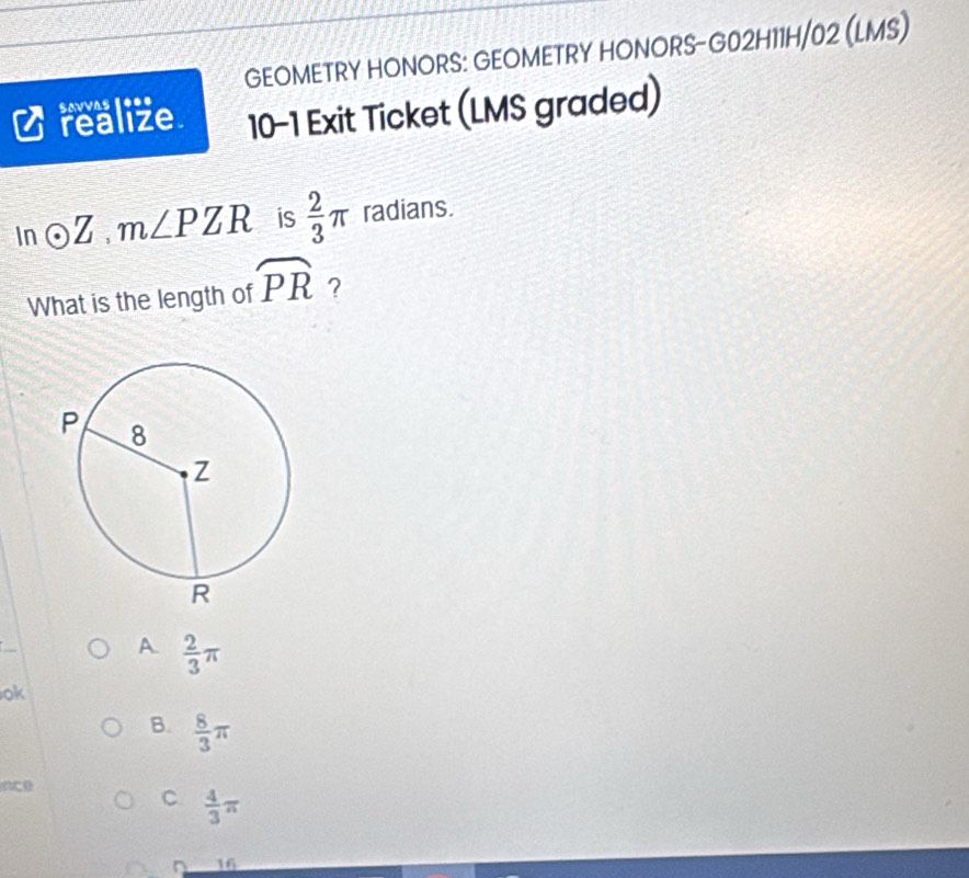 GEOMETRY HONORS: GEOMETRY HONORS-G02H11H/02 (LMS)
savvas 1***
realize. 10-1 Exit Ticket (LMS graded)
In odot Z, m∠ PZR is  2/3 π radians.
What is the length of widehat PR ?
A.  2/3 π
ok
B.  8/3 π
ince
C  4/3 π
16