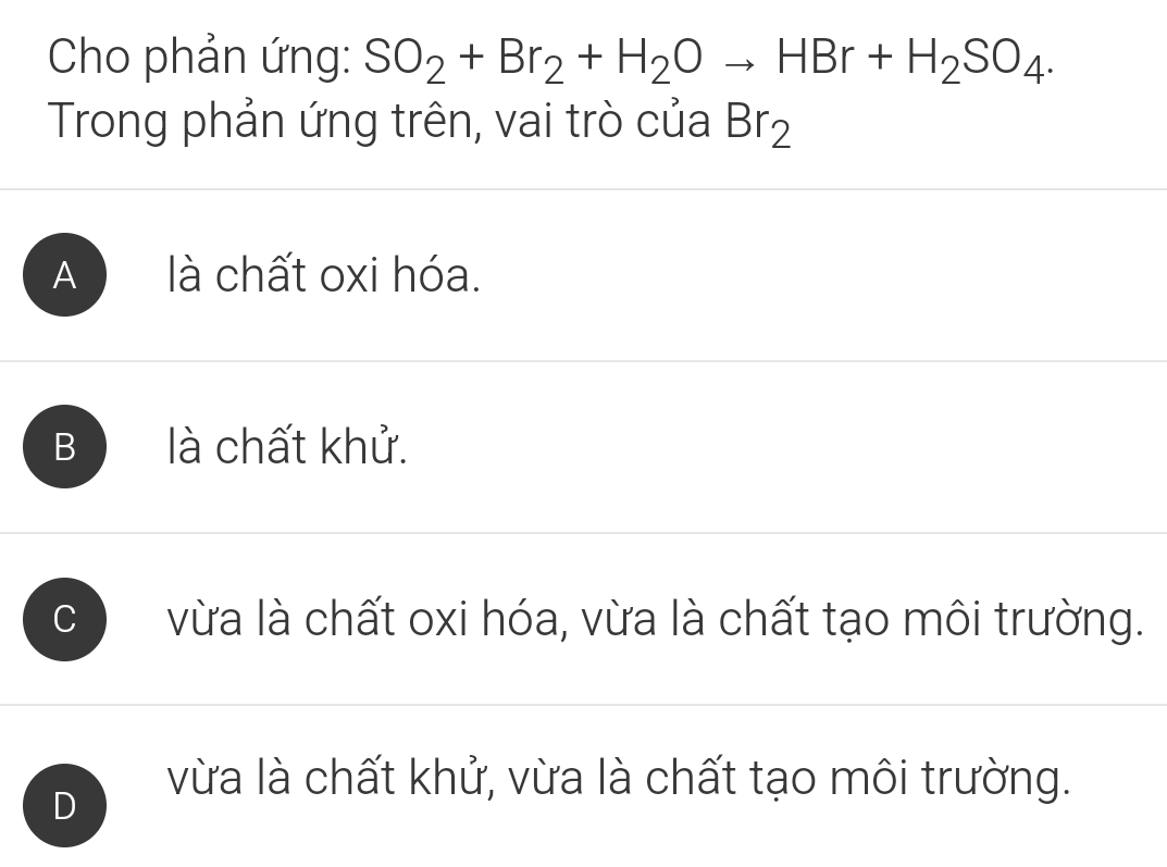 Cho phản ứng: SO_2+Br_2+H_2Oto HBr+H_2SO_4. 
Trong phản ứng trên, vai trò của Br_2
A là chất oxi hóa.
B là chất khử.
C vừa là chất oxi hóa, vừa là chất tạo môi trường.
vừa là chất khử, vừa là chất tạo môi trường.