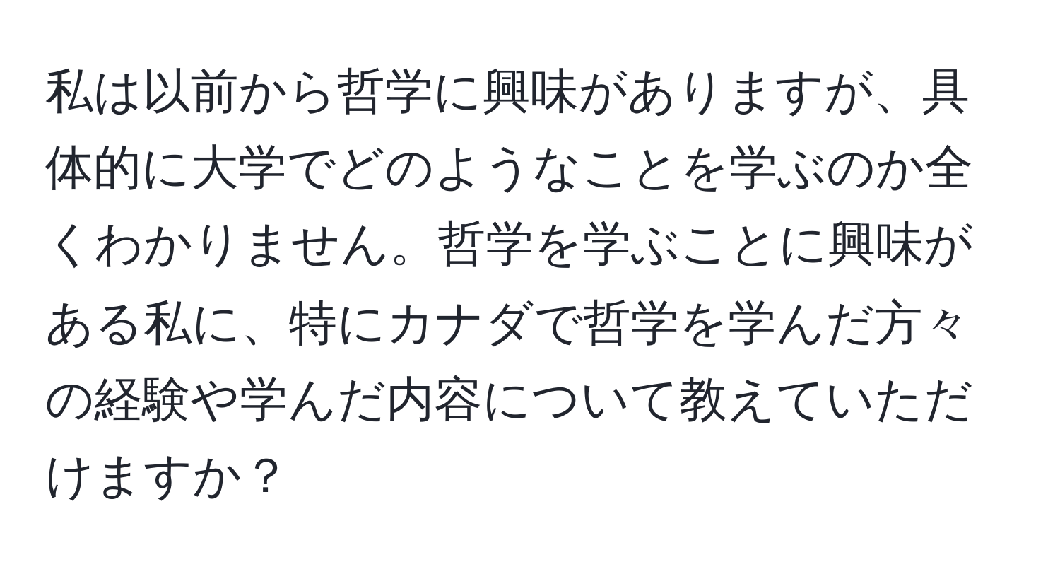 私は以前から哲学に興味がありますが、具体的に大学でどのようなことを学ぶのか全くわかりません。哲学を学ぶことに興味がある私に、特にカナダで哲学を学んだ方々の経験や学んだ内容について教えていただけますか？