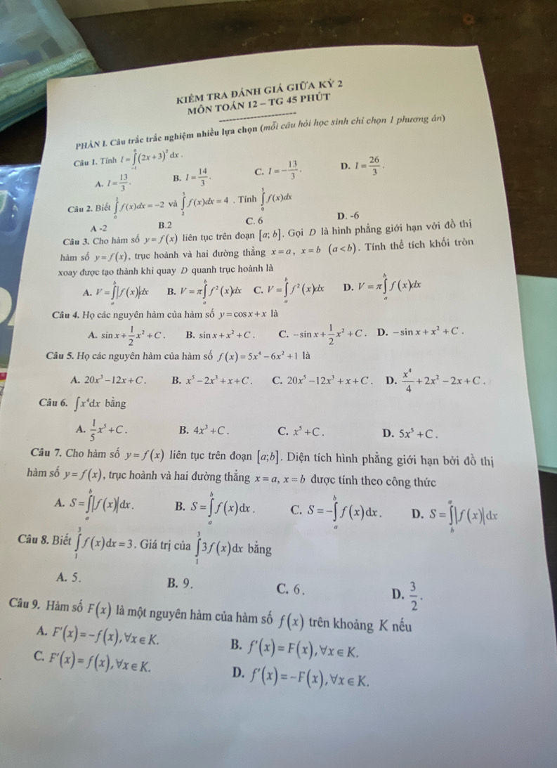 kiêm tra đánh giá giữa kỷ 2
mÔN TOản 12 - tG 45 phút
PHẢN I. Câu trắc trắc nghiệm nhiều lựa chọn (mỗi câu hỏi học sinh chỉ chọn 1 phương án)
Câu 1. Tỉnh I=∈tlimits _(-1)^0(2x+3)^2dx.
A. I= 13/3 . B. I= 14/3 . C. I=- 13/3 . D. I= 26/3 .
Câu 2. Biết ∈tlimits _0^(1f(x)dx=-2 và ∈tlimits _2^1f(x)dx=4. Tính ∈tlimits _0^1f(x)dx
A -2
B.2 C. 6 D. -6
Câu 3. Cho hàm số y=f(x) liên tục trên đoạn [a;b]. Gọi D là hình phẳng giới hạn với đồ thị
hàm số y=f(x) , trục hoành và hai đường thẳng x=a,x=b(a. Tính thể tích khối tròn
xoay được tạo thành khi quay D quanh trục hoành là
A. V=∈tlimits _a^b|f(x)|dx B. V=π ∈tlimits _a^bf^2)(x)dx C. V=∈tlimits _a^(bf^2)(x)dx D. V=π ∈tlimits _a^(bf(x)dx
Câu 4. Họ các nguyên hàm của hàm số y=cos x+x là
A. sin x+frac 1)2x^2+C. B. sin x+x^2+C. C. -sin x+ 1/2 x^2+C. D. -sin x+x^2+C.
Câu 5. Họ các nguyên hàm của hàm số f(x)=5x^4-6x^2+1 là
A. 20x^3-12x+C. B. x^5-2x^3+x+C. C. 20x^5-12x^3+x+C D.  x^4/4 +2x^2-2x+C.
Câu 6. ∈t x^4dxbang
A.  1/5 x^5+C. B. 4x^3+C. C. x^5+C. D. 5x^5+C.
Câu 7. Cho hàm số y=f(x) liên tục trên đoạn [a;b]. Diện tích hình phẳng giới hạn bởi đồ thị
hàm số y=f(x) , trục hoành và hai đường thẳng x=a,x=b được tính theo công thức
A. S=∈tlimits _a|f(x)|dx. B. S=∈tlimits _a^(bf(x)dx. C. S=-∈tlimits _a^bf(x)dx. D. S=∈tlimits _b^a|f(x)|dx
Câu 8. Biết ∈tlimits _0^3f(x)dx=3. Giá trị của ∈tlimits _1^33f(x)d dx bằng
A. 5. B. 9. C. 6 . D. frac 3)2.
Câu 9. Hàm số F(x) là một nguyên hàm của hàm số f(x) trên khoảng K nếu
A. F'(x)=-f(x),forall x∈ K. B. f'(x)=F(x),forall x∈ K.
C. F'(x)=f(x),forall x∈ K.
D. f'(x)=-F(x),forall x∈ K.
