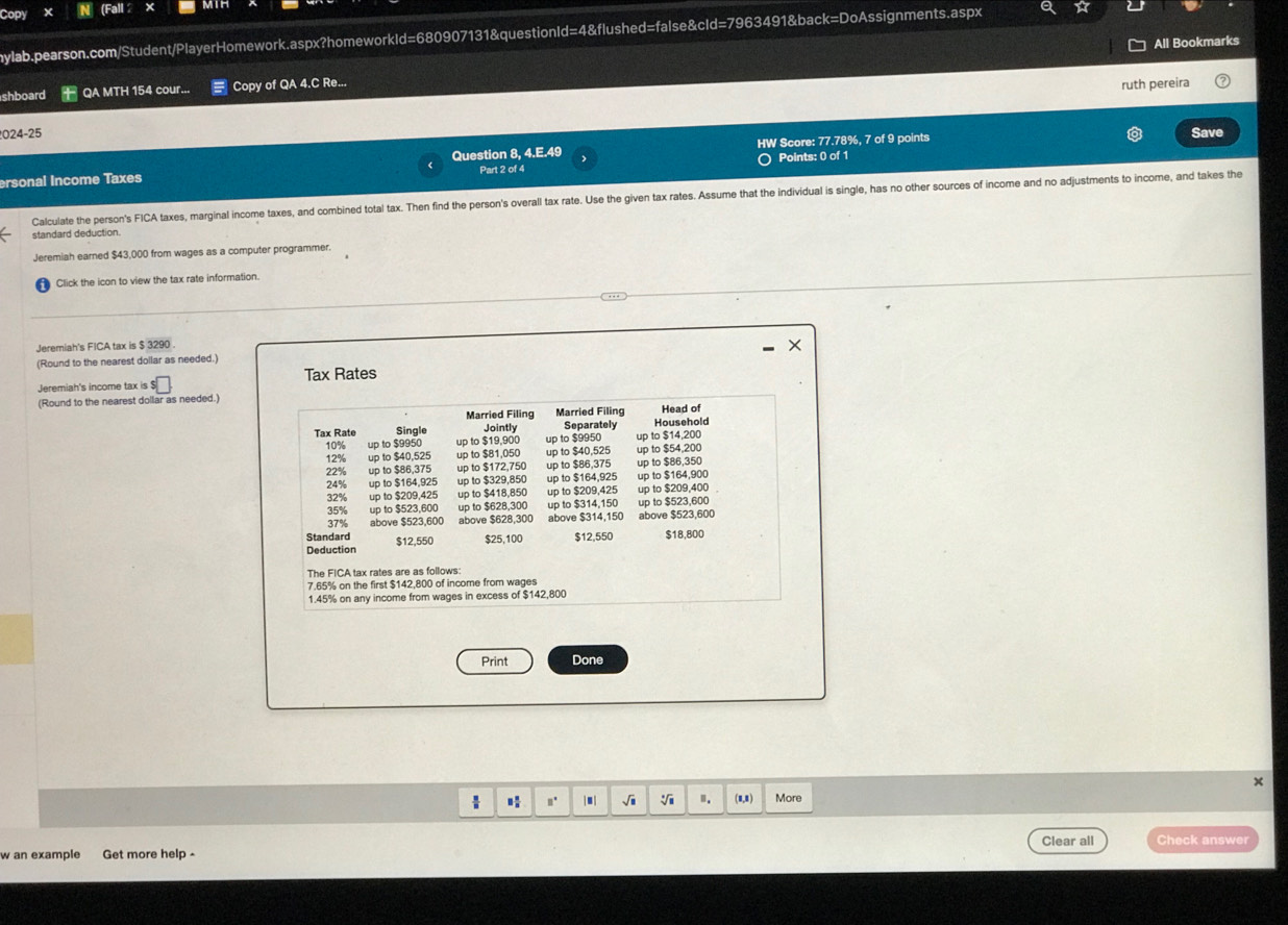 Copy (Fall 2
aylab.pearson.com/Student/PlayerHomework.aspx?homeworkId=680907131&questionId=4&flushed=false&cId=7963491&back=DoAssignments.aspx
All Bookmarks
shboard QA MTH 154 cour... Copy of QA 4.C Re...
ruth pereira
2024-25 Save
HW Score: 77.78%, 7 of 9 points
ersonal Income Taxes Question 8, 4.E.49 Part 2 of 4 Points: 0 of 1
Calculate the person's FICA taxes, marginal income taxes, and combined total tax. Then find the person's overall tax rate. Use the given tax rates. Assume that the individual is single, has no other sources of income and no adjustments to income, and takes the
standard deduction.
Jeremiah earned $43,000 from wages as a computer programmer.
Click the icon to view the tax rate information.
Jeremiah's FICA tax is $ 3290 .
(Round to the nearest dollar as needed.)
Jeremiah's income tax is Tax Rates
(Round to the nearest dollar as needed.)
Married Filing Married Filing Head of
Tax Rate Single Jointly Separately Household
10% up to $9950 up to $19,900 up to $9950 up to $14,200
12% up to $40,525 up to $81,050 up to $40,525 up to $54,200
22% up to $86,375 up to $172,750 up to $86,375 up to $86,350
24% up to $164,925 up to $329,850 up to $164,925 up to $164,900
32% up to $209,425 up to $418,850 up to $209,425 up to $209,400
35% up to $523,600 up to $628,300 up to $314,150 up to $523,600
37% above $523,600 above $628.300 above $314,150 above $523,600
Standard $12.550 $25,100 $12,550 $18,800
Deduction
The FICA tax rates are as follows:
7.65% on the first $142,800 of income from wages
1.45% on any income from wages in excess of $142,800
Print Done
x
 n. |■| √i ". (8,1) More
Clear all Check answer
w an example Get more help -