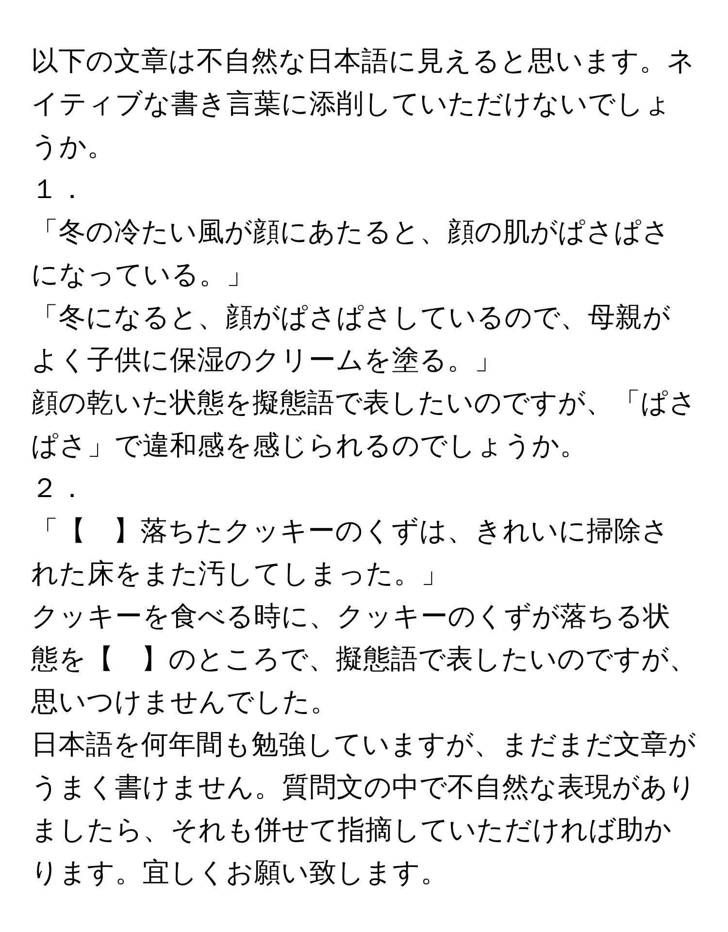 以下の文章は不自然な日本語に見えると思います。ネイティブな書き言葉に添削していただけないでしょうか。  

１．  
「冬の冷たい風が顔にあたると、顔の肌がぱさぱさになっている。」  
「冬になると、顔がぱさぱさしているので、母親がよく子供に保湿のクリームを塗る。」  
顔の乾いた状態を擬態語で表したいのですが、「ぱさぱさ」で違和感を感じられるのでしょうか。  

２．  
「【　】落ちたクッキーのくずは、きれいに掃除された床をまた汚してしまった。」  
クッキーを食べる時に、クッキーのくずが落ちる状態を【　】のところで、擬態語で表したいのですが、思いつけませんでした。  
日本語を何年間も勉強していますが、まだまだ文章がうまく書けません。質問文の中で不自然な表現がありましたら、それも併せて指摘していただければ助かります。宜しくお願い致します。