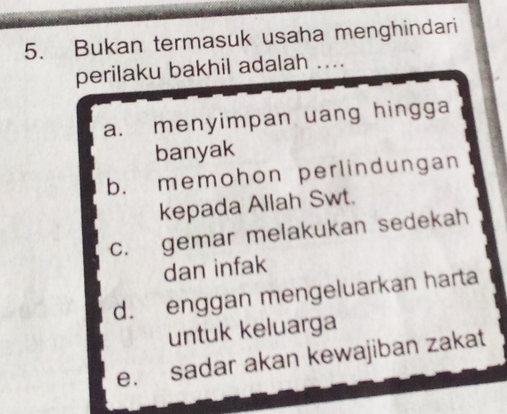 Bukan termasuk usaha menghindari
perilaku bakhil adalah . . . .
a. menyimpan uang hingga
banyak
b. memohon perlindungan
kepada Allah Swt.
c. gemar melakukan sedekah
dan infak
d. enggan mengeluarkan harta
untuk keluarga
e. sadar akan kewajiban zakat