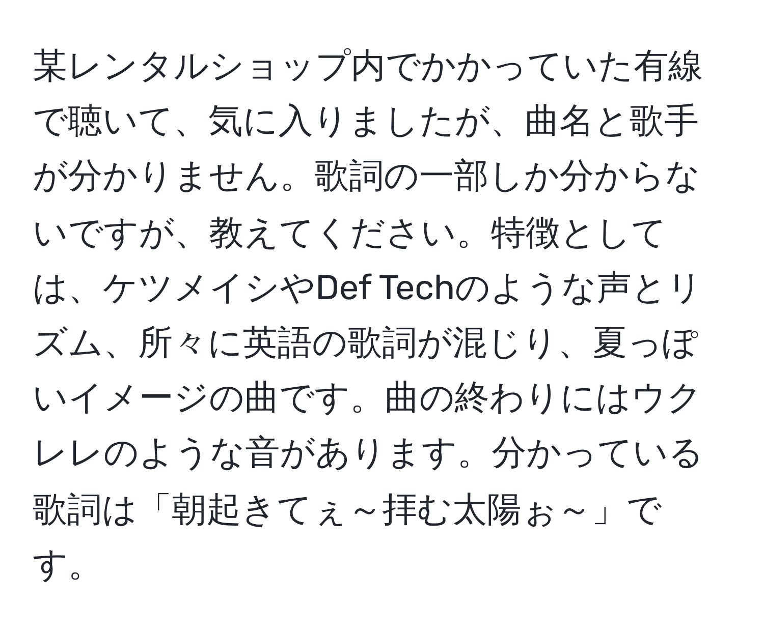 某レンタルショップ内でかかっていた有線で聴いて、気に入りましたが、曲名と歌手が分かりません。歌詞の一部しか分からないですが、教えてください。特徴としては、ケツメイシやDef Techのような声とリズム、所々に英語の歌詞が混じり、夏っぽいイメージの曲です。曲の終わりにはウクレレのような音があります。分かっている歌詞は「朝起きてぇ～拝む太陽ぉ～」です。