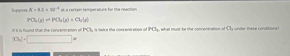 Suppose K=8.5* 10^(-3) at a certain temperature for the reaction
PCl_5(g)leftharpoons PCl_3(g)+Cl_2(g)
If it is found that the concentration of PCl_5 is twice the concentration of PCl_3 , what must be the concentration of Cl_2 under these conditions?
[Cl_2]=□ M