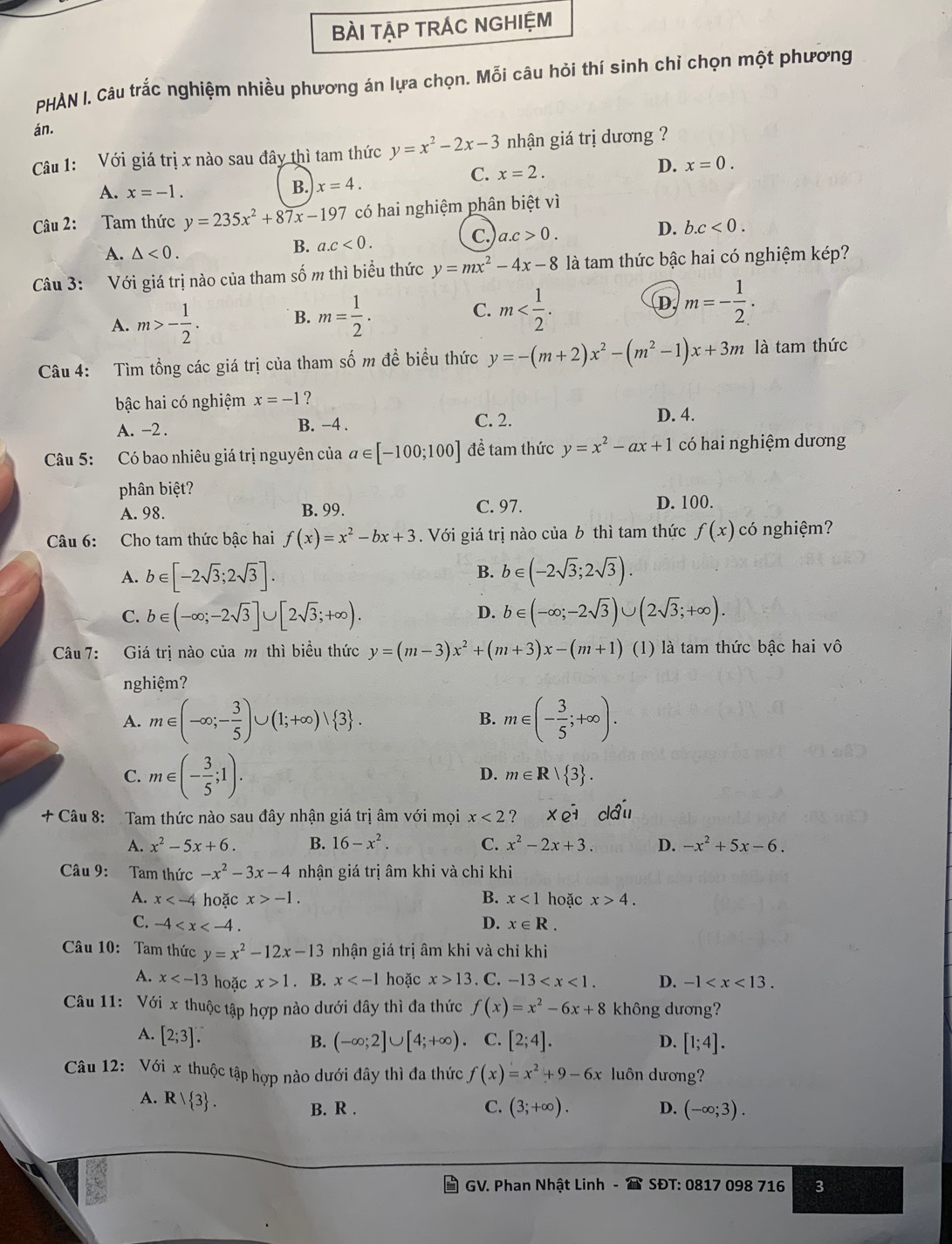 BÀI TẠP TRÁC NGHIỆM
PHÀN I. Câu trắc nghiệm nhiều phương án lựa chọn. Mỗi câu hỏi thí sinh chỉ chọn một phương
án.
Câu 1: Với giá trị x nào sau đây thì tam thức y=x^2-2x-3 nhận giá trị dương ?
C. x=2.
D. x=0.
A. x=-1.
B. x=4.
Câu 2: Tam thức y=235x^2+87x-197 có hai nghiệm phân biệt vì
A. △ <0.
B. a.c<0. c. a.c>0.
D. b.c<0.
Câu 3: Với giá trị nào của tham số m thì biểu thức y=mx^2-4x-8 là tam thức bậc hai có nghiệm kép?
A. m>- 1/2 . B. m= 1/2 . C. m D, m=- 1/2 .
Câu 4: Tìm tổng các giá trị của tham số m đề biểu thức y=-(m+2)x^2-(m^2-1)x+3m là tam thức
bậc hai có nghiệm x=-1 ?
A. -2 . B. −4 . C. 2.
D. 4.
Câu 5: Có bao nhiêu giá trị nguyên của a∈ [-100;100] để tam thức y=x^2-ax+1 có hai nghiệm dương
phân biệt?
A. 98. B. 99. C. 97. D. 100.
Câu 6: Cho tam thức bậc hai f(x)=x^2-bx+3. Với giá trị nào của b thì tam thức f(x) có nghiệm?
B.
A. b∈ [-2sqrt(3);2sqrt(3)]. b∈ (-2sqrt(3);2sqrt(3)).
D.
C. b∈ (-∈fty ;-2sqrt(3)]∪ [2sqrt(3);+∈fty ). b∈ (-∈fty ;-2sqrt(3))∪ (2sqrt(3);+∈fty ).
Câu 7: Giá trị nào của m thì biều thức y=(m-3)x^2+(m+3)x-(m+1) (1) là tam thức bậc hai vô
nghiệm?
A. m∈ (-∈fty ;- 3/5 )∪ (1;+∈fty )vee  3 . m∈ (- 3/5 ;+∈fty ).
B.
C. m∈ (- 3/5 ;1).
D. m∈ R| 3 .
+ Câu 8: Tam thức nào sau đây nhận giá trị âm với mọi x<2</tex> ? ×. 1 cáu
A. x^2-5x+6. B. 16-x^2. C. x^2-2x+3. D. -x^2+5x-6.
Câu 9: Tam thức -x^2-3x-4 nhận giá trị âm khi và chỉ khi
A. x hoặc x>-1. B. x<1</tex> hoặc x>4.
C. -4 D. x∈ R.
Câu 10: Tam thức y=x^2-12x-13 nhận giá trị âm khi và chỉ khi
A. x hoặc x>1. B. x hoặc x>13. C. -13 D. -1
Câu 11: Với x thuộc tập hợp nào dưới đây thì đa thức f(x)=x^2-6x+8 không dương?
A. [2;3].
B. (-∈fty ;2]∪ [4;+∈fty ) C. [2;4]. [1;4].
D.
Câu 12: Với x thuộc tập hợp nào dưới đây thì đa thức f(x)=x^2+9-6x luôn dương?
A. R/ 3 .
B. R . C. (3;+∈fty ). D. (-∈fty ;3).
GV. Phan Nhật Linh -  SĐT: 0817 098 716 3