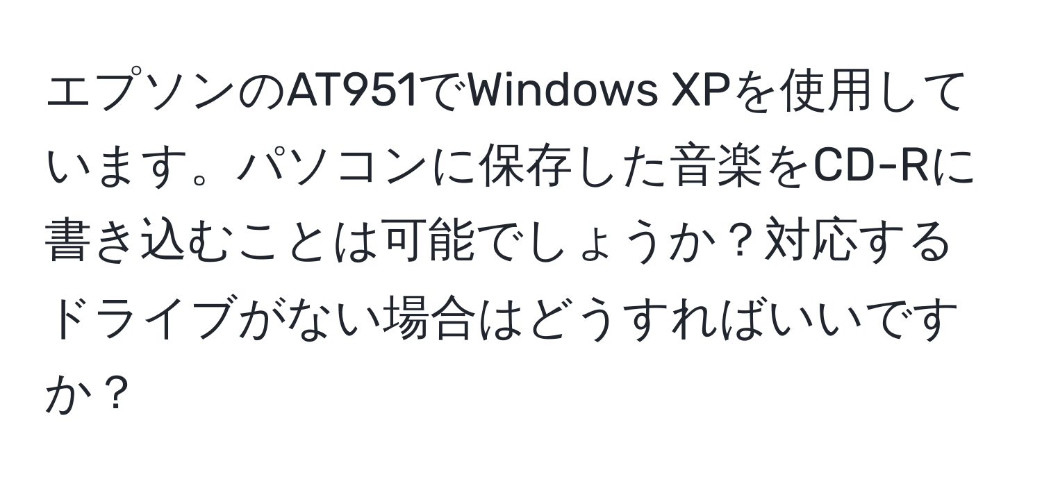 エプソンのAT951でWindows XPを使用しています。パソコンに保存した音楽をCD-Rに書き込むことは可能でしょうか？対応するドライブがない場合はどうすればいいですか？