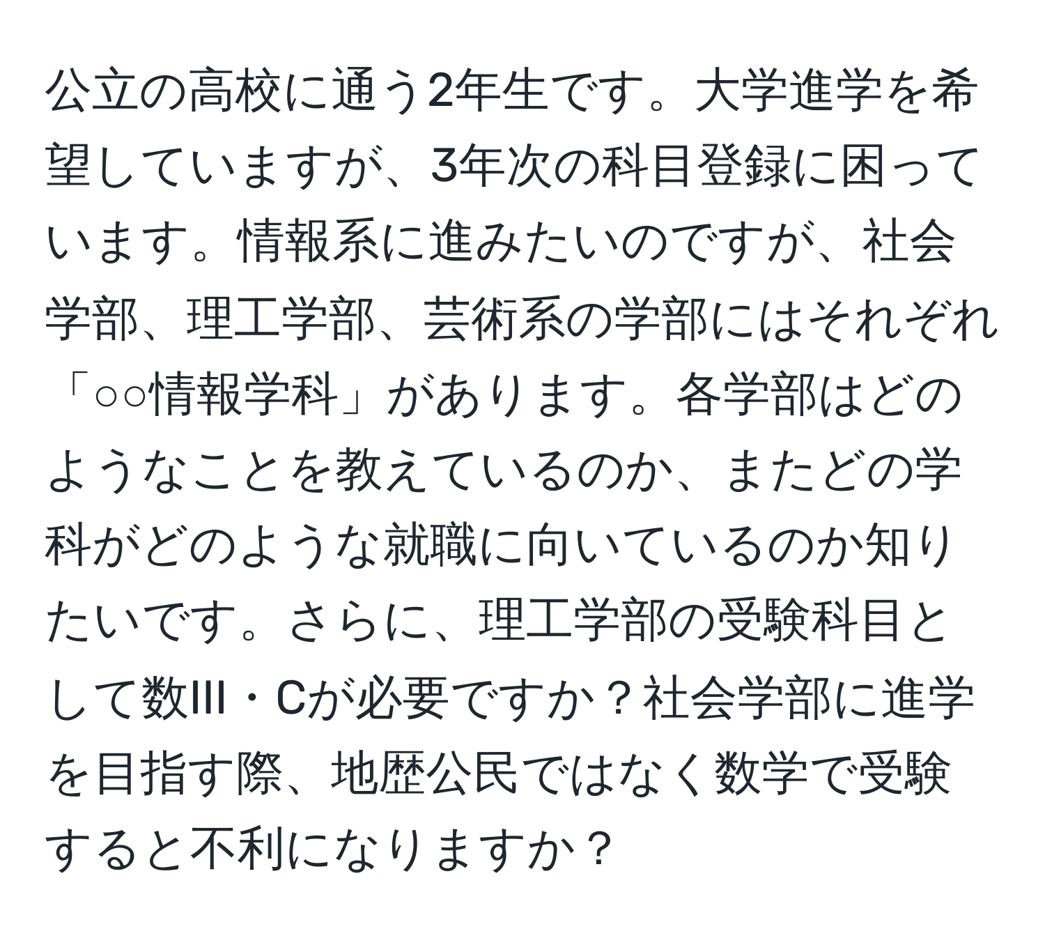 公立の高校に通う2年生です。大学進学を希望していますが、3年次の科目登録に困っています。情報系に進みたいのですが、社会学部、理工学部、芸術系の学部にはそれぞれ「○○情報学科」があります。各学部はどのようなことを教えているのか、またどの学科がどのような就職に向いているのか知りたいです。さらに、理工学部の受験科目として数III・Cが必要ですか？社会学部に進学を目指す際、地歴公民ではなく数学で受験すると不利になりますか？