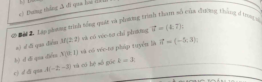 c) Đường thẳng Δ đi qua hai diểl
Bài 2. Lập phương trình tổng quát và phương trình tham số của đường thẳng đ trong mộ
a) d đi qua điểm M(2;2) và có véc-tơ chỉ phương vector u=(4;7).
b) d đi qua điểm N(0;1) và có véc-tơ pháp tuyến là vector n=(-5;3)
c) d đi qua A(-2;-3) và có hệ số góc k=3.