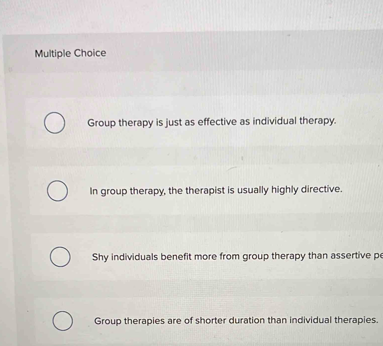 Group therapy is just as effective as individual therapy.
In group therapy, the therapist is usually highly directive.
Shy individuals benefit more from group therapy than assertive pe
Group therapies are of shorter duration than individual therapies.