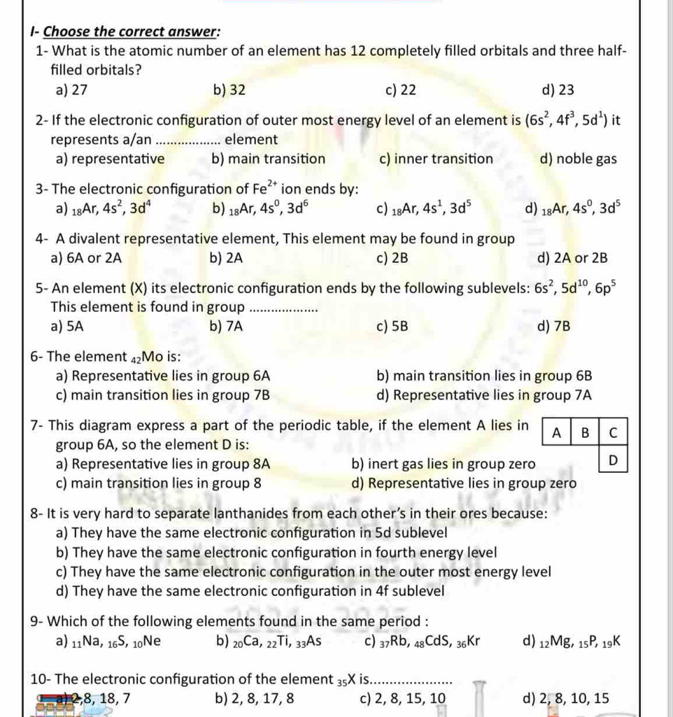 I- Choose the correct answer:
1- What is the atomic number of an element has 12 completely filled orbitals and three half-
filled orbitals?
a) 27 b) 32 c) 22 d) 23
2- If the electronic configuration of outer most energy level of an element is (6s^2,4f^3,5d^1) it
represents a/an _element
a) representative b) main transition c) inner transition d) noble gas
3- The electronic configuration of Fe^(2+) ion ends by:
a) _18Ar,4s^2,3d^4 b) _18Ar,4s^0,3d^6 c) _18Ar,4s^1,3d^5 d) _18Ar,4s^0,3d^5
4- A divalent representative element, This element may be found in group
a) 6A or 2A b) 2A c) 2B d) 2A or 2B
5- An element (X) its electronic configuration ends by the following sublevels: 6s^2,5d^(10),6p^5
This element is found in group_
a) 5A b) 7A c) 5B d) 7B
6- The element 42 4) Mo is:
a) Representative lies in group 6A b) main transition lies in group 6B
c) main transition lies in group 7B d) Representative lies in group 7A
7- This diagram express a part of the periodic table, if the element A lies in A B C
group 6A, so the element D is:
a) Representative lies in group 8A b) inert gas lies in group zero D
c) main transition lies in group 8 d) Representative lies in group zero
8- It is very hard to separate lanthanides from each other’s in their ores because:
a) They have the same electronic configuration in 5d sublevel
b) They have the same electronic configuration in fourth energy level
c) They have the same electronic configuration in the outer most energy level
d) They have the same electronic configuration in 4f sublevel
9- Which of the following elements found in the same period :
a) 11Na, 1 _6S , 10Ne b) _20Ca,_22Ti,_33As c) 37Rb, 4 _8CdS 36Kr d) 12Mg, 15P, 19K
10- The electronic configuration of the element 3₅X is._
a) 2,8, 18, 7 b) 2, 8, 17, 8 c) 2, 8, 15, 10 d) 2, 8, 10, 15