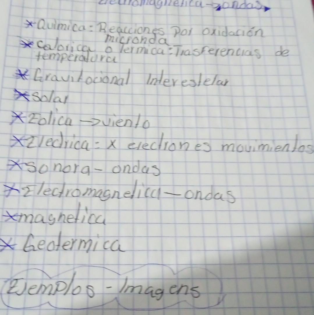 cecriomagrefica-3ondas 
Quimica : Beacciones por oxidaaion 
micronda 
calorica o vermica:Tasferencias de 
temperatora 
Gravirocional Interestelar 
solal 
zolica->viento 
Xiledrica =x electiones movimienlos 
sonora-ondas 
Xzlectromasnelica-ondas 
maghelica 
Gentermica 
Eemplos- Imagens