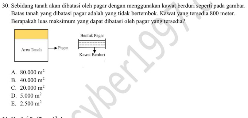 Sebidang tanah akan dibatasi oleh pagar dengan menggunakan kawat berduri seperti pada gambar.
Batas tanah yang dibatasi pagar adalah yang tidak bertembok. Kawat yang tersedia 800 meter.
Berapakah luas maksimum yang dapat dibatasi oleh pagar yang tersedia?
Bentuk Pagar
Area Tanah Pagar
Kawat Berduri
A. 80.000m^2
B. 40.000m^2
C. 20.000m^2
D. 5.000m^2
E. 2.500m^2