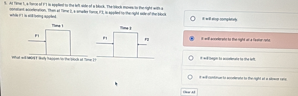 At Time 1, a force of F1 is applied to the left side of a block. The block moves to the right with a
constant acceleration. Then at Time 2, a smaller force, F2, is applied to the right side of the block
while F1 is still being applied. It will stop completely.
Time 1 Time 2
F1
F1
F2 It will accelerate to the right at a faster rate.
What will MOST likely happen to the block at Time 2?
It will begin to accelerate to the left.
It will continue to accelerate to the right at a slower rate.
Clear All