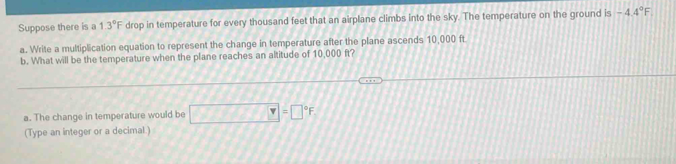 Suppose there is a 1.3°F drop in temperature for every thousand feet that an airplane climbs into the sky. The temperature on the ground is -4.4°F
a. Write a multiplication equation to represent the change in temperature after the plane ascends 10,000 ft
b. What will be the temperature when the plane reaches an altitude of 10,000 ft? 
a. The change in temperature would be □ =□°F
(Type an integer or a decimal.)