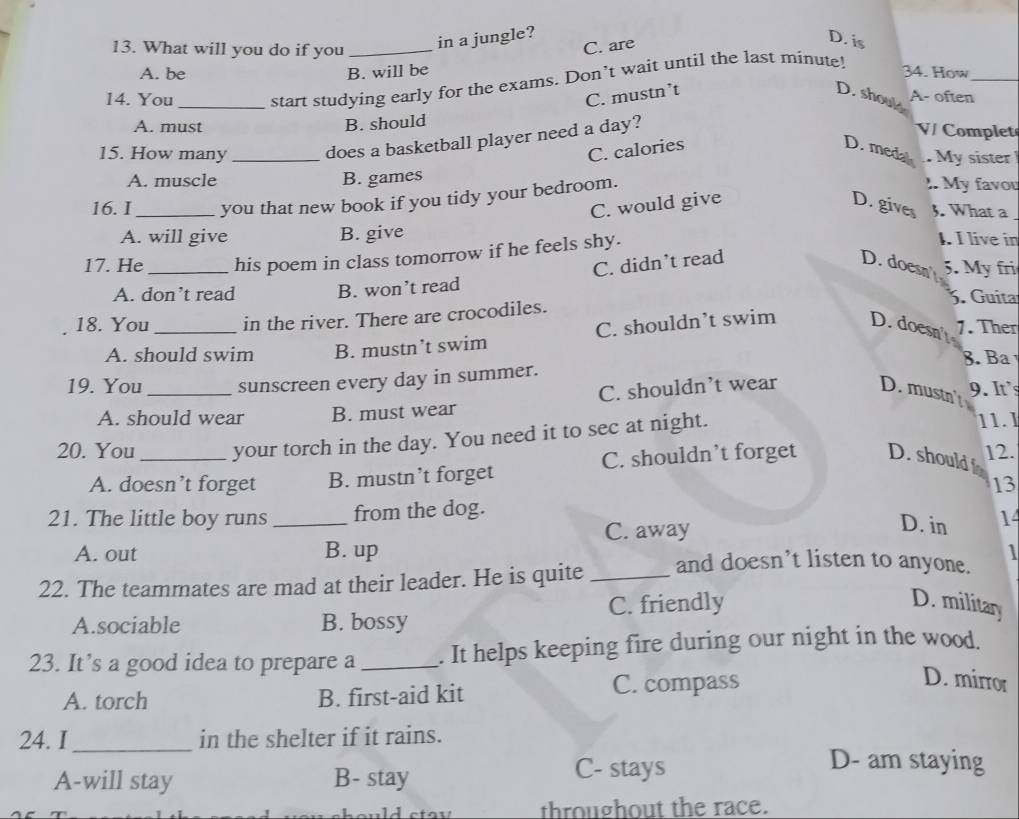 in a jungle?
13. What will you do if you _C. are
D. is
A. be B. will be 34. How_
14. You _start studying early for the exams. Don’t wait until the last minute!
C. mustn’t D. shouls A- often
A. must B. should
15. How many _does a basketball player need a day?
V/ Complet
C. calories D. medal . My sister
A. muscle B. games I. My favou
16. I_ you that new book if you tidy your bedroom.
C. would give D. gives 3. What a
A. will give B. give
17. He_ his poem in class tomorrow if he feels shy.
1. I live in
C. didn’t read D. doesn 5. My fri
A. don’t read B. won’t read 3. Guita
18. You_ in the river. There are crocodiles.
C. shouldn’t swim D. doesn' 1. Ther
A. should swim B. mustn’t swim 8. Ba
19. You _sunscreen every day in summer.
A. should wear B. must wear C. shouldn’t wear D. mustn 9. It's
20. You _your torch in the day. You need it to sec at night.
11.1
A. doesn’t forget B. mustn’t forget C. shouldn’t forget D. should 12.
13
21. The little boy runs _from the dog.
D. in
A. out B. up C. away 14

22. The teammates are mad at their leader. He is quite _and doesn’t listen to anyone.
A.sociable B. bossy C. friendly
D. military
23. It’s a good idea to prepare a_ . It helps keeping fire during our night in the wood.
A. torch B. first-aid kit C. compass
D. mirror
24. I_ in the shelter if it rains.
A-will stay B- stay C- stays
D- am staying
throughout the race.