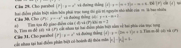 Cho parabol (P):y=x^2 và đường thẳng (d): y=(m+2)x-m+6. Đề (P) cắt (d) tại 
hai điểm phân biệt nằm bên phải trục tung thì giá trị nguyên nhỏ nhất của m là bao nhiêu 
Câu 30. Cho (P) : y=-x^2 và đường thắng (d): y=x-m+2. 
a) Tìm tọa độ giao điểm của ( d) và (P) khi m=2
b, Tìm m đề (d) và (P) cắt nhau tại hai điểm phân biệt nằm về hai phía của trục tung 
Câu 31. Cho parabol (P): y=x^2 và đường thẳng (d) : y=(2m+1)x+3.Tìm m đề (d) và (P) 
cắt nhau tại hai điểm phân biệt có hoành độ thỏa mãn |x_1|-|x_2|=5.