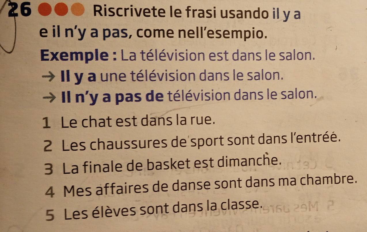 Riscrivete le frasi usando il y a 
e il n’y a pas, come nell’esempio. 
Exemple : La télévision est dans le salon. 
Il y a une télévision dans le salon. 
Il n'y a pas de télévision dans le salon. 
1 Le chat est dans la rue. 
2 Les chaussures de sport sont dans l'entréé. 
3 La finale de basket est dimanche. 
4 Mes affaires de danse sont dans ma chambre. 
5 Les élèves sont dans la classe.