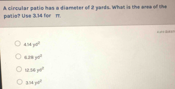 A circular patio has a diameter of 2 yards. What is the area of the
patio? Use 3.14 for π.
4 of 6 QUESTI
4.14yd^2
6.28yd^2
12.56yd^2
3.14yd^2