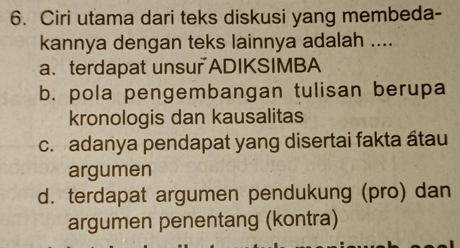 Ciri utama dari teks diskusi yang membeda-
kannya dengan teks lainnya adalah ....
a. terdapat unsur ADIKSIMBA
b. pola pengembangan tulisan berupa
kronologis dan kausalitas
c. adanya pendapat yang disertai fakta átau
argumen
d. terdapat argumen pendukung (pro) dan
argumen penentang (kontra)