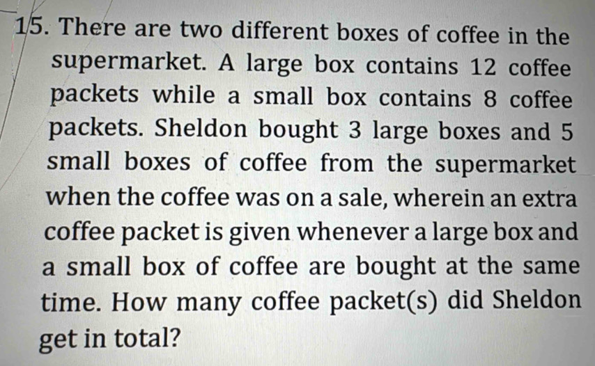 There are two different boxes of coffee in the 
supermarket. A large box contains 12 coffee 
packets while a small box contains 8 coffee 
packets. Sheldon bought 3 large boxes and 5
small boxes of coffee from the supermarket 
when the coffee was on a sale, wherein an extra 
coffee packet is given whenever a large box and 
a small box of coffee are bought at the same 
time. How many coffee packet(s) did Sheldon 
get in total?