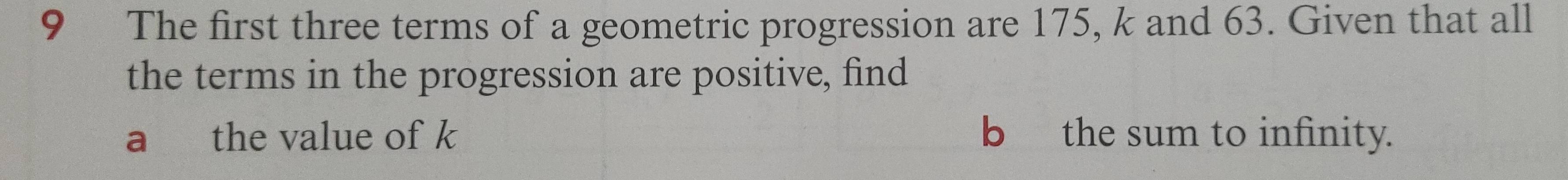 The first three terms of a geometric progression are 175, k and 63. Given that all 
the terms in the progression are positive, find 
a the value of k b the sum to infinity.