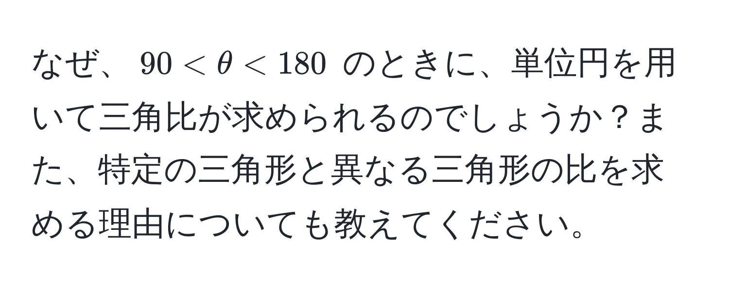 なぜ、$90 < θ < 180$ のときに、単位円を用いて三角比が求められるのでしょうか？また、特定の三角形と異なる三角形の比を求める理由についても教えてください。