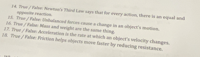 True / False: Newton's Third Law says that for every action, there is an equal and 
opposite reaction. 
15. True / False: Unbalanced forces cause a change in an object’s motion. 
16. True / False: Mass and weight are the same thing. 
17. True / False: Acceleration is the rate at which an object's velocity changes. 
18. True / False: Friction helps objects move faster by reducing resistance.