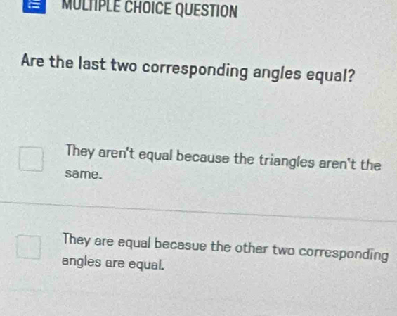 MULTPLE CHOICE QUESTION
Are the last two corresponding angles equal?
They aren't equal because the triangles aren't the
same.
They are equal becasue the other two corresponding
angles are equal.