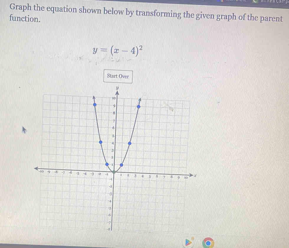 Graph the equation shown below by transforming the given graph of the parent 
function.
y=(x-4)^2
Start Over