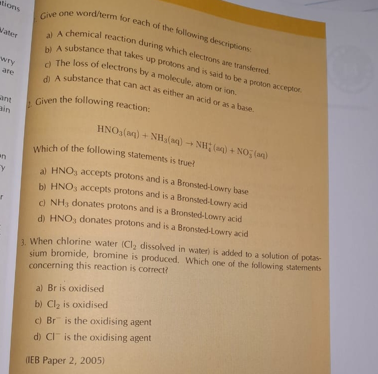 tions
Give one word/term for each of the following descriptions
Vater a) A chemical reaction during which electrons are transferred
b) A substance that takes up protons and is said to be a proton acceptor
wry c) The loss of electrons by a molecule, atom or ion
are d) A substance that can act as either an acid or as a base
ant
ain
2. Given the following reaction:
HNO_3(aq)+NH_3(aq)to NH_4^(+(aq)+NO_3^-(aq)
Which of the following statements is true?
n
y a) HNO_3) accepts protons and is a Bronsted-Lowry base
b) HNO_3 accepts protons and is a Bronsted-Lowry acid
r
c) NH_3 donates protons and is a Bronsted-Lowry acid
d) HNO_3 donates protons and is a Bronsted-Lowry acid
3. When chlorine water (Cl_2 dissolved in water) is added to a solution of potas-
sium bromide, bromine is produced. Which one of the following statements
concerning this reaction is correct?
a) Br is oxidised
b) Cl_2 is oxidised
c) Br¯ is the oxidising agent
d) Cl¯ is the oxidising agent
(IEB Paper 2, 2005)