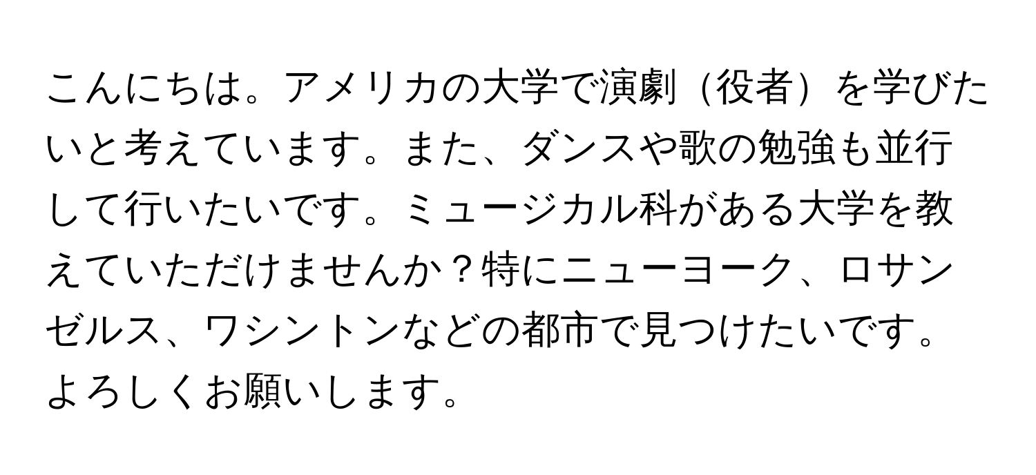 こんにちは。アメリカの大学で演劇役者を学びたいと考えています。また、ダンスや歌の勉強も並行して行いたいです。ミュージカル科がある大学を教えていただけませんか？特にニューヨーク、ロサンゼルス、ワシントンなどの都市で見つけたいです。よろしくお願いします。