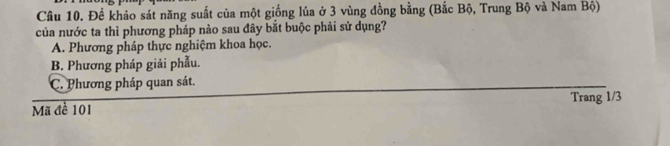 Để khảo sát năng suất của một giống lúa ở 3 vùng đồng bằng (Bắc Bộ, Trung Bộ và Nam Bộ)
của nước ta thì phương pháp nào sau đây bắt buộc phải sử dụng?
A. Phương pháp thực nghiệm khoa học.
B. Phương pháp giải phẫu.
C. Phương pháp quan sát.
Trang 1/3
Mã đề 101