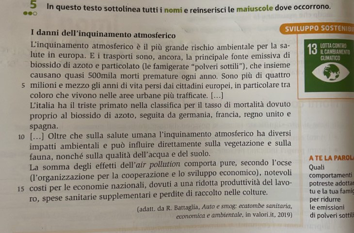 In questo testo sottolinea tutti i nomi e reinserisci le maiuscole dove occorrono.
I danni dell’inquinamento atmosferico SVILUPPO SOSTENIB|
L'inquinamento atmosferico è il più grande rischio ambientale per la sa-
lute in europa. E i trasporti sono, ancora, la principale fonte emissiva di 
biossido di azoto e particolato (le famigerate “polveri sottili”), che insieme
causano quasi 500mila morti premature ogni anno. Sono più di quattro
5 milioni e mezzo gli anni di vita persi dai cittadini europei, in particolare tra
coloro che vivono nelle aree urbane più trafficate. […]
L'italia ha il triste primato nella classifica per il tasso di mortalità dovuto
proprio al biossido di azoto, seguita da germania, francia, regno unito e
spagna.
10 [...] Oltre che sulla salute umana l’inquinamento atmosferico ha diversi
impatti ambientali e può influire direttamente sulla vegetazione e sulla
fauna, nonché sulla qualità dell’acqua e del suolo. A TE LA PAROL
La somma degli effetti dell’air pollution comporta pure, secondo l’ocse Quali
(l’organizzazione per la cooperazione e lo sviluppo economico), notevoli comportamenti
15 costi per le economie nazionali, dovuti a una ridotta produttività del lavo- potreste adotta
ro, spese sanitarie supplementari e perdite di raccolto nelle colture. tu e la tua famie
per ridurre
(adatt. da R. Battaglia, Auto e smog: ecatombe sanitaria, le emissioni
economica e ambientale, in valori.it, 2019) di polveri sottili