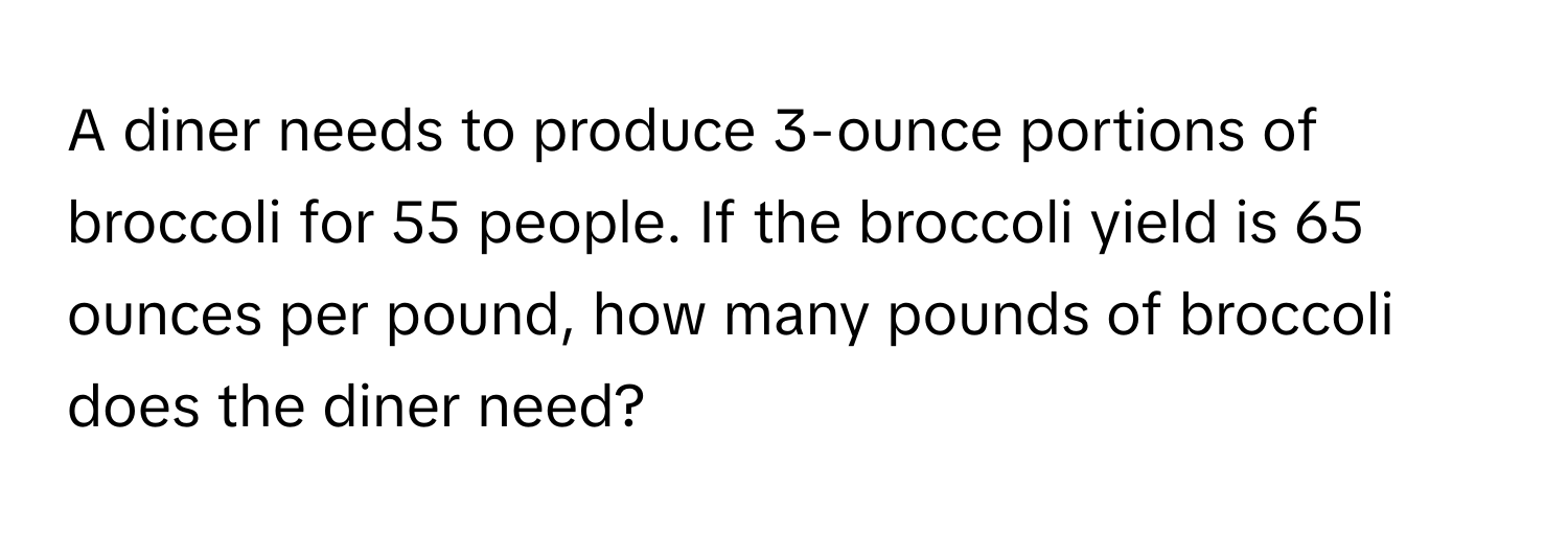 A diner needs to produce 3-ounce portions of broccoli for 55 people. If the broccoli yield is 65 ounces per pound, how many pounds of broccoli does the diner need?