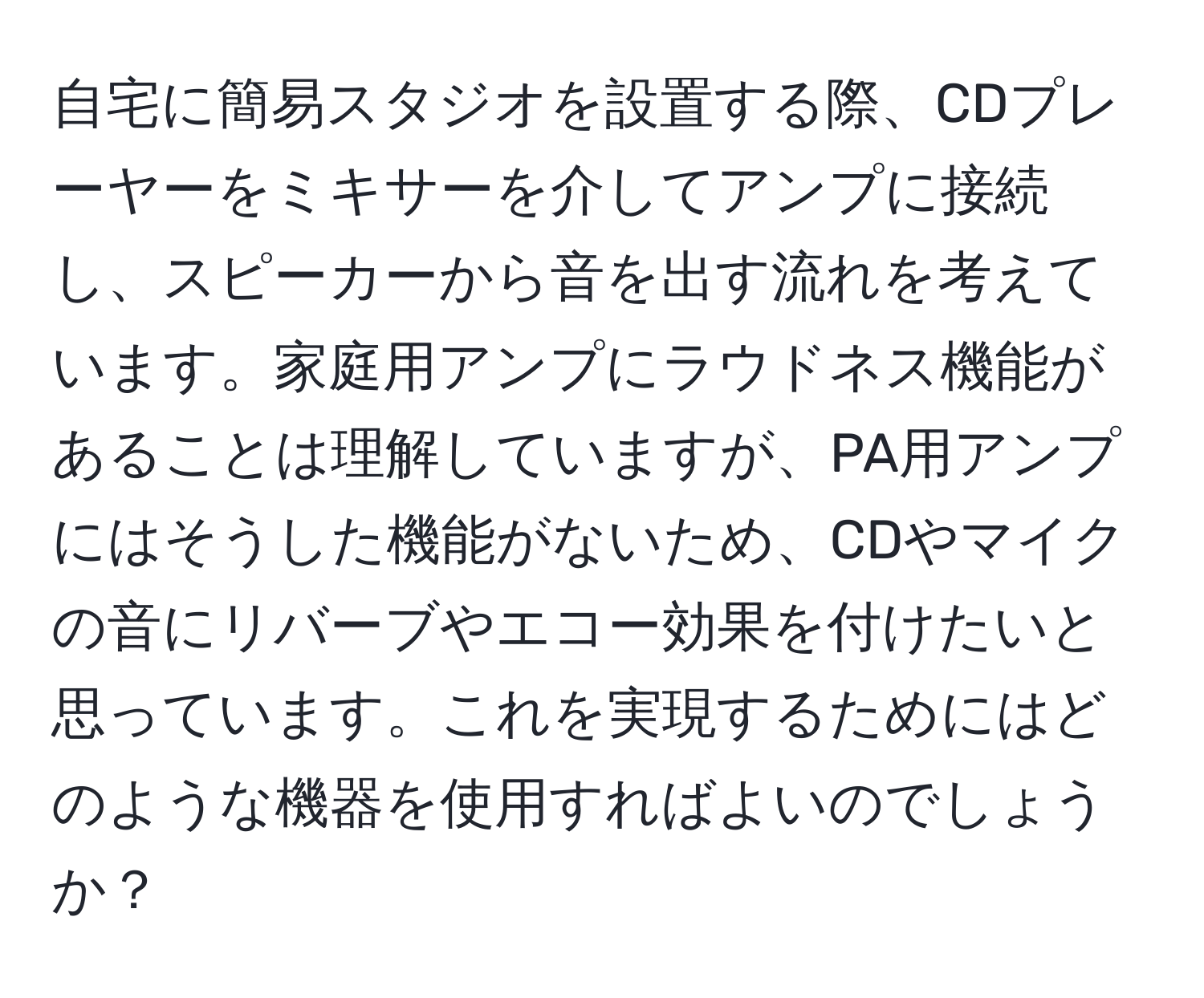 自宅に簡易スタジオを設置する際、CDプレーヤーをミキサーを介してアンプに接続し、スピーカーから音を出す流れを考えています。家庭用アンプにラウドネス機能があることは理解していますが、PA用アンプにはそうした機能がないため、CDやマイクの音にリバーブやエコー効果を付けたいと思っています。これを実現するためにはどのような機器を使用すればよいのでしょうか？