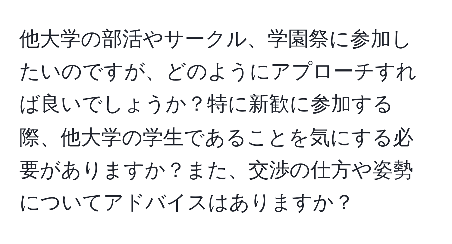 他大学の部活やサークル、学園祭に参加したいのですが、どのようにアプローチすれば良いでしょうか？特に新歓に参加する際、他大学の学生であることを気にする必要がありますか？また、交渉の仕方や姿勢についてアドバイスはありますか？